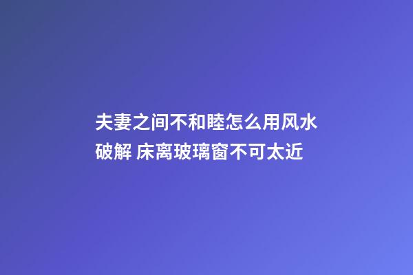 夫妻之间不和睦怎么用风水破解 床离玻璃窗不可太近